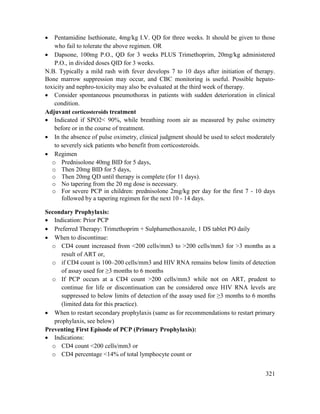 321
 Pentamidine Isethionate, 4mg/kg I.V. QD for three weeks. It should be given to those
who fail to tolerate the above regimen. OR
 Dapsone, 100mg P.O., QD for 3 weeks PLUS Trimethoprim, 20mg/kg administered
P.O., in divided doses QID for 3 weeks.
N.B. Typically a mild rash with fever develops 7 to 10 days after initiation of therapy.
Bone marrow suppression may occur, and CBC monitoring is useful. Possible hepato-
toxicity and nephro-toxicity may also be evaluated at the third week of therapy.
 Consider spontaneous pneumothorax in patients with sudden deterioration in clinical
condition.
Adjuvant corticosteroids treatment
 Indicated if SPO2< 90%, while breathing room air as measured by pulse oximetry
before or in the course of treatment.
 In the absence of pulse oximetry, clinical judgment should be used to select moderately
to severely sick patients who benefit from corticosteroids.
 Regimen
o Prednisolone 40mg BID for 5 days,
o Then 20mg BID for 5 days,
o Then 20mg QD until therapy is complete (for 11 days).
o No tapering from the 20 mg dose is necessary.
o For severe PCP in children: prednisolone 2mg/kg per day for the first 7 - 10 days
followed by a tapering regimen for the next 10 - 14 days.
Secondary Prophylaxis:
 Indication: Prior PCP
 Preferred Therapy: Trimethoprim + Sulphamethoxazole, 1 DS tablet PO daily
 When to discontinue:
o CD4 count increased from <200 cells/mm3 to >200 cells/mm3 for >3 months as a
result of ART or,
o if CD4 count is 100–200 cells/mm3 and HIV RNA remains below limits of detection
of assay used for ≥3 months to 6 months
o If PCP occurs at a CD4 count >200 cells/mm3 while not on ART, prudent to
continue for life or discontinuation can be considered once HIV RNA levels are
suppressed to below limits of detection of the assay used for ≥3 months to 6 months
(limited data for this practice).
 When to restart secondary prophylaxis (same as for recommendations to restart primary
prophylaxis, see below)
Preventing First Episode of PCP (Primary Prophylaxis):
 Indications:
o CD4 count <200 cells/mm3 or
o CD4 percentage <14% of total lymphocyte count or
 