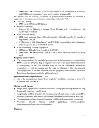 322
o CD4 count >200 cells/mm3, but <250 cells/mm3 if ART initiation must be delayed
and if CD4 count monitoring (e.g., every 3 months) is not possible.
NB: Patients who are receiving TMP-SMX or pyrimethamine/sulfadiazine for treatment or
suppression of toxoplasmosis do not require additional prophylaxis for PCP.
 Preferred Therapy:
o TMP-SMX, 1 DS tablet PO daily or
 Alternative Therapy:
o Dapsone 100 mg PO daily or dapsone 50 mg PO twice a day or Atovaquone 1500
mg PO daily with food
 When to discontinuing:
o CD4 count increased from <200 cells/mm3 to ≥200 cells/mm3 for ≥3 months in
response to ART, or
o If CD4 count is 100–200 cells/mm3 and HIV RNA remains below limit of detection
of the assay used for ≥3 months to 6 months
 When to restarting Primary Prophylaxis:
o CD4 count <100 cells/mm3 regardless of HIV RNA
o CD4 count 100–200 cells/mm3 and HIV RNA above detection limit of the assay
used
Pregnancy considerations
 The management and the prophylaxis for pregnant is similar to non-pregnant mothers.
TMP-SMX is the preferred drug in pregnant. However, be aware of the theoretical risk
of teratogenicity in the first trimester with the use of TMP-SMX. Aerosolized
pentamidine or oral atovaquone can be used as alternative than discontinuing
chemoprophylaxis in the first trimester (see the ―pregnancy consideration‖ section of
Toxoplasma Gondi encephalitis for additional notes).
Lymphoid interstitial pneumonitis (LIP)
 One of the most common chronic lower respiratory conditions occurring in up to 25%
of children with HIV/AIDS
Clinical manifestations
 Ranges from asymptomatic disease with isolated radiographic findings to bullous lung
disease with pulmonary insufficiency.
 Symptomatic children present with insidious onset of tachypnea, cough, and mild to
moderate hypoxemia with normal auscultatory findings or minimal rales or wheezing.
 Progressive disease is accompanied by digital clubbing and symptomatic hypoxemia.
 Associated physical findings include generalized lymphadenopathy,
hepatosplenomegaly and parotid enlargement.
Diagnosis
 