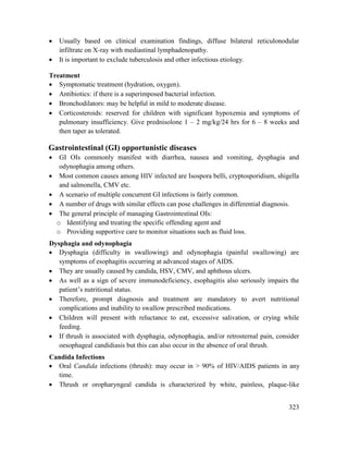 323
 Usually based on clinical examination findings, diffuse bilateral reticulonodular
infiltrate on X-ray with mediastinal lymphadenopathy.
 It is important to exclude tuberculosis and other infectious etiology.
Treatment
 Symptomatic treatment (hydration, oxygen).
 Antibiotics: if there is a superimposed bacterial infection.
 Bronchodilators: may be helpful in mild to moderate disease.
 Corticosteroids: reserved for children with significant hypoxemia and symptoms of
pulmonary insufficiency. Give prednisolone 1 – 2 mg/kg/24 hrs for 6 – 8 weeks and
then taper as tolerated.
Gastrointestinal (GI) opportunistic diseases
 GI OIs commonly manifest with diarrhea, nausea and vomiting, dysphagia and
odynophagia among others.
 Most common causes among HIV infected are Isospora belli, cryptosporidium, shigella
and salmonella, CMV etc.
 A scenario of multiple concurrent GI infections is fairly common.
 A number of drugs with similar effects can pose challenges in differential diagnosis.
 The general principle of managing Gastrointestinal OIs:
o Identifying and treating the specific offending agent and
o Providing supportive care to monitor situations such as fluid loss.
Dysphagia and odynophagia
 Dysphagia (difficulty in swallowing) and odynophagia (painful swallowing) are
symptoms of esophagitis occurring at advanced stages of AIDS.
 They are usually caused by candida, HSV, CMV, and aphthous ulcers.
 As well as a sign of severe immunodeficiency, esophagitis also seriously impairs the
patient‘s nutritional status.
 Therefore, prompt diagnosis and treatment are mandatory to avert nutritional
complications and inability to swallow prescribed medications.
 Children will present with reluctance to eat, excessive salivation, or crying while
feeding.
 If thrush is associated with dysphagia, odynophagia, and/or retrosternal pain, consider
oesophageal candidiasis but this can also occur in the absence of oral thrush.
Candida Infections
 Oral Candida infections (thrush): may occur in > 90% of HIV/AIDS patients in any
time.
 Thrush or oropharyngeal candida is characterized by white, painless, plaque-like
 