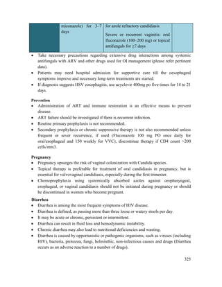 325
miconazole) for 3–7
days
for azole refractory candidiasis
Severe or recurrent vaginitis: oral
fluconazole (100–200 mg) or topical
antifungals for ≥7 days
 Take necessary precautions regarding extensive drug interactions among systemic
antifungals with ARV and other drugs used for OI management (please refer pertinent
data).
 Patients may need hospital admission for supportive care till the oesophageal
symptoms improve and necessary long-term treatments are started.
 If diagnosis suggests HSV eosophagitis, use acyclovir 400mg po five times for 14 to 21
days.
Prevention
 Administration of ART and immune restoration is an effective means to prevent
disease.
 ART failure should be investigated if there is recurrent infection.
 Routine primary prophylaxis is not recommended.
 Secondary prophylaxis or chronic suppressive therapy is not also recommended unless
frequent or sever recurrence, if used (Fluconazole 100 mg PO once daily for
oral/esophageal and 150 weekly for VVC), discontinue therapy if CD4 count >200
cells/mm3.
Pregnancy
 Pregnancy upsurges the risk of vaginal colonization with Candida species.
 Topical therapy is preferable for treatment of oral candidiasis in pregnancy, but is
essential for vulvovaginal candidiasis, especially during the first trimester.
 Chemoprophylaxis using systemically absorbed azoles against oropharyngeal,
esophageal, or vaginal candidiasis should not be initiated during pregnancy or should
be discontinued in women who become pregnant.
Diarrhea
 Diarrhea is among the most frequent symptoms of HIV disease.
 Diarrhea is defined, as passing more than three loose or watery stools per day.
 It may be acute or chronic, persistent or intermittent.
 Diarrhea can result in fluid loss and hemodynamic instability.
 Chronic diarrhea may also lead to nutritional deficiencies and wasting.
 Diarrhea is caused by opportunistic or pathogenic organisms, such as viruses (including
HIV), bacteria, protozoa, fungi, helminthic, non-infectious causes and drugs (Diarrhea
occurs as an adverse reaction to a number of drugs).
 