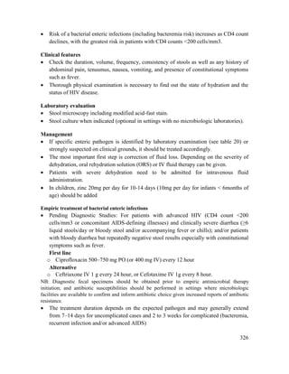 326
 Risk of a bacterial enteric infections (including bacteremia risk) increases as CD4 count
declines, with the greatest risk in patients with CD4 counts <200 cells/mm3.
Clinical features
 Check the duration, volume, frequency, consistency of stools as well as any history of
abdominal pain, tenusmus, nausea, vomiting, and presence of constitutional symptoms
such as fever.
 Thorough physical examination is necessary to find out the state of hydration and the
status of HIV disease.
Laboratory evaluation
 Stool microscopy including modified acid-fast stain.
 Stool culture when indicated (optional in settings with no microbiologic laboratories).
Management
 If specific enteric pathogen is identified by laboratory examination (see table 20) or
strongly suspected on clinical grounds, it should be treated accordingly.
 The most important first step is correction of fluid loss. Depending on the severity of
dehydration, oral rehydration solution (ORS) or IV fluid therapy can be given.
 Patients with severe dehydration need to be admitted for intravenous fluid
administration.
 In children, zinc 20mg per day for 10-14 days (10mg per day for infants < 6months of
age) should be added
Empiric treatment of bacterial enteric infections
 Pending Diagnostic Studies: For patients with advanced HIV (CD4 count <200
cells/mm3 or concomitant AIDS-defining illnesses) and clinically severe diarrhea (≥6
liquid stools/day or bloody stool and/or accompanying fever or chills); and/or patients
with bloody diarrhea but repeatedly negative stool results especially with constitutional
symptoms such as fever.
First line
o Ciprofloxacin 500–750 mg PO (or 400 mg IV) every 12 hour
Alternative
o Ceftriaxone IV 1 g every 24 hour, or Cefotaxime IV 1g every 8 hour.
NB: Diagnostic fecal specimens should be obtained prior to empiric antimicrobial therapy
initiation; and antibiotic susceptibilities should be performed in settings where microbiologic
facilities are available to confirm and inform antibiotic choice given increased reports of antibiotic
resistance.
 The treatment duration depends on the expected pathogen and may generally extend
from 7–14 days for uncomplicated cases and 2 to 3 weeks for complicated (bacteremia,
recurrent infection and/or advanced AIDS)
 