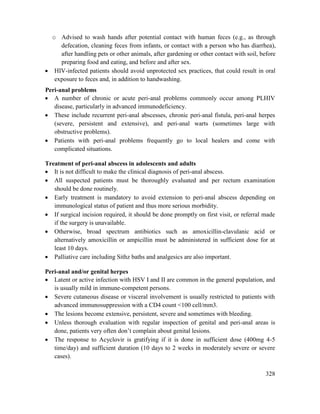 328
o Advised to wash hands after potential contact with human feces (e.g., as through
defecation, cleaning feces from infants, or contact with a person who has diarrhea),
after handling pets or other animals, after gardening or other contact with soil, before
preparing food and eating, and before and after sex.
 HIV-infected patients should avoid unprotected sex practices, that could result in oral
exposure to feces and, in addition to handwashing.
Peri-anal problems
 A number of chronic or acute peri-anal problems commonly occur among PLHIV
disease, particularly in advanced immunodeficiency.
 These include recurrent peri-anal abscesses, chronic peri-anal fistula, peri-anal herpes
(severe, persistent and extensive), and peri-anal warts (sometimes large with
obstructive problems).
 Patients with peri-anal problems frequently go to local healers and come with
complicated situations.
Treatment of peri-anal abscess in adolescents and adults
 It is not difficult to make the clinical diagnosis of peri-anal abscess.
 All suspected patients must be thoroughly evaluated and per rectum examination
should be done routinely.
 Early treatment is mandatory to avoid extension to peri-anal abscess depending on
immunological status of patient and thus more serious morbidity.
 If surgical incision required, it should be done promptly on first visit, or referral made
if the surgery is unavailable.
 Otherwise, broad spectrum antibiotics such as amoxicillin-clavulanic acid or
alternatively amoxicillin or ampicillin must be administered in sufficient dose for at
least 10 days.
 Palliative care including Sithz baths and analgesics are also important.
Peri-anal and/or genital herpes
 Latent or active infection with HSV I and II are common in the general population, and
is usually mild in immune-competent persons.
 Severe cutaneous disease or visceral involvement is usually restricted to patients with
advanced immunosuppression with a CD4 count <100 cell/mm3.
 The lesions become extensive, persistent, severe and sometimes with bleeding.
 Unless thorough evaluation with regular inspection of genital and peri-anal areas is
done, patients very often don‘t complain about genital lesions.
 The response to Acyclovir is gratifying if it is done in sufficient dose (400mg 4-5
time/day) and sufficient duration (10 days to 2 weeks in moderately severe or severe
cases).
 