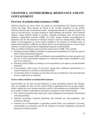 32
CHAPTER 2: ANTIMICROBIAL RESISTANCE AND ITS
CONTAINMENT
Overview of antimicrobial resistance (AMR)
Infectious diseases are those which are caused by microorganisms like bacteria, protozoa,
viruses and fungi. These diseases are threats to all societies irrespective of age, gender,
ethnicity, education and socioeconomic status. Unexpected outbreaks of infectious disease can
occur at any time and at any place resulting in high morbidity and mortality. Their treatment
imposes a huge financial burden to societies, especially developing ones. On top of these
problems, antimicrobial resistance (AMR) can easily emerge through microorganisms in
medicines used for the treatment of infectious diseases, known as antimicrobials. AMR is the
ability of microorganisms to survive and/or multiply in the presence of tolerable doses of
antimicrobial medicines. AMR may be natural when it occurs spontaneously as a result of gene
mutation, or may be acquired due to inappropriate exposure to antimicrobials.
There are different definitions used to describe various forms of AMR. These include:
 Multidrug resistant (MDR) was defined as acquired non-susceptibility to at least one agent in
three or more antimicrobial categories,
 Extensively drug resistant (XDR) was defined as non-susceptibility to at least one agent in all
but two or fewer antimicrobial categories (i.e. bacterial isolates remain susceptible to only
one or two categories)
 Pan-drug resistant (PDR) was defined as non-susceptibility to all agents in all antimicrobial
categories,
 Cross-resistance refers occurs of resistance among other (different) antimicrobials as a
result of exposure to a similarly acting antimicrobial
 Co-resistance refers to resistance to more than one class of antibiotics in the same bacterial
strain as might occur on a plasmid.
Factors which contribute to antimicrobial resistance
Antimicrobials are the most misused medicines in many developing countries like Ethiopia.
They are available not only over the counter (OTC) in pharmacies but also in open markets.
Studies indicate the most common medicines used for self-medication are antibacterials. There
are a number of factors responsible for resistance to emergence. Some of them include:
 Poor infection prevention and control; poor waste management (environment contamination
with antimicrobials)
 Irrational prescribing, Irrational dispensing and irrational use (non-compliance, self-
medication, sharing)
 Irrational use of antimicrobials in agriculture (animal feeds, crop production). Currently,
antimicrobials are irrationally used for the treatment of zoonosis, prophylaxis and growth
promotion of food for animals.
 