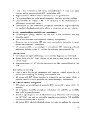 329
 There is risk of recurrence with severe immunodeficiency. In such cases repeat
treatment and put patient on chronic HIV care including ART.
 Herpetic oro-labial infection is treated the same way as ano-genital herpes.
 The treatment of anal and genital warts is particularly frustrating when they are large.
 Unlike other OIs, the response to ART is not satisfactory and the patient continues to
suffer despite immunologic recovery.
 Depending on the size, cauterization, podophyllin treatment and surgical debulking,
etc. may be tried and patients should be referred to where these services are available.
Sexually transmitted infections (STIs) and cervical cancer
 Epidemiological synergy between HIV and STIs is well established, and they
frequently coexist.
 Most of these infections are asymptomatic, especially among women.
 However, even asymptomatic STIs can cause complications, transmitted to sexual
partners and enhance HIV transmission.
 STI services should be an important part of comprehensive HIV care among adults and
adolescents. Refer the revised STI guideline for syndromic management of STIs
Cervical cancer
 Cervical cancer is a preventable disease and is curable if diagnosed and treated early.
 Women living with HIV have a higher risk of pre-cancerous lesions and invasive
cervical cancer.
 Risk and persistence of HPV infection increase with low CD4 count and high HIV viral
load.
Cervical cancer screening
 Leads to early detection of precancerous and cancerous cervical lesions that will
prevent serious morbidity and mortality, associated with HPV.
 All women with HIV should therefore be screened for cervical cancer. (Refer to
guideline for cervical cancer prevention and control in Ethiopia, 2015 or latest).
HCV/HIV co-infection management
 HIV patients are among high-risk groups for HCV and should be given priority for
screening.
 All HIV patients should be screened and confirmation viral load (VL) test should be
done for HCV screened positives.
 Anti-HCV rapid diagnostic test (RDT) or immunoassay (IA) can be used for screening
and HCV RNA viral load test using either quantitative or qualitative PCR should be
used to confirm chronic HCV infection.
 All chronic HCV infected individuals should be treated to eradicate the virus and
 