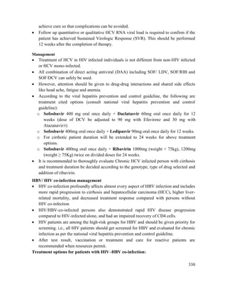 330
achieve cure so that complications can be avoided.
 Follow up quantitative or qualitative HCV RNA viral load is required to confirm if the
patient has achieved Sustained Virologic Response (SVR). This should be performed
12 weeks after the completion of therapy.
Management
 Treatment of HCV in HIV infected individuals is not different from non-HIV infected
or HCV mono-infected.
 All combination of direct acting antiviral (DAA) including SOF/ LDV, SOF/RIB and
SOF/DCV can safely be used.
 However, attention should be given to drug-drug interactions and shared side effects
like head ache, fatigue and anemia.
 According to the viral hepatitis prevention and control guideline, the following are
treatment cited options (consult national viral hepatitis prevention and control
guideline):
o Sofosbuvir 400 mg oral once daily + Daclatasvir 60mg oral once daily for 12
weeks (dose of DCV be adjusted to 90 mg with Efavirenz and 30 mg with
Atazanavir/r)
o Sofosbuvir 400mg oral once daily + Ledipasvir 90mg oral once daily for 12 weeks.
o For cirrhotic patient duration will be extended to 24 weeks for above treatment
options.
o Sofosbuvir 400mg oral once daily + Ribavirin 1000mg (weight < 75kg), 1200mg
(weight ≥ 75Kg) twice on divided doses for 24 weeks.
 It is recommended to thoroughly evaluate Chronic HCV infected person with cirrhosis
and treatment duration be decided according to the genotype, type of drug selected and
addition of ribavirin.
HBV/ HIV co-infection management
 HIV co-infection profoundly affects almost every aspect of HBV infection and includes
more rapid progression to cirrhosis and hepatocellular carcinoma (HCC), higher liver-
related mortality, and decreased treatment response compared with persons without
HIV co-infection
 HIV/HBV-co-infected persons also demonstrated rapid HIV disease progression
compared to HIV-infected alone, and had an impaired recovery of CD4 cells.
 HIV patients are among the high-risk groups for HBV and should be given priority for
screening. i.e., all HIV patients should get screened for HBV and evaluated for chronic
infection as per the national viral hepatitis prevention and control guideline.
 After test result, vaccination or treatment and care for reactive patients are
recommended when resources permit.
Treatment options for patients with HIV–HBV co-infection:
 