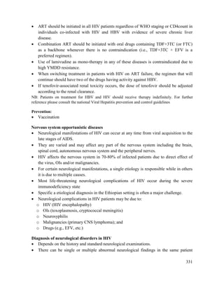 331
 ART should be initiated in all HIV patients regardless of WHO staging or CD4count in
individuals co-infected with HIV and HBV with evidence of severe chronic liver
disease.
 Combination ART should be initiated with oral drugs containing TDF+3TC (or FTC)
as a backbone whenever there is no contraindication (i.e., TDF+3TC + EFV is a
preferred regimen).
 Use of lamivudine as mono-therapy in any of these diseases is contraindicated due to
high YMDD resistance.
 When switching treatment in patients with HIV on ART failure, the regimen that will
continue should have two of the drugs having activity against HBV.
 If tenofovir-associated renal toxicity occurs, the dose of tenofovir should be adjusted
according to the renal clearance.
NB: Patients on treatment for HBV and HIV should receive therapy indefinitely. For further
reference please consult the national Viral Hepatitis prevention and control guidelines
Prevention:
 Vaccination
Nervous system opportunistic diseases
 Neurological manifestations of HIV can occur at any time from viral acquisition to the
late stages of AIDS.
 They are varied and may affect any part of the nervous system including the brain,
spinal cord, autonomous nervous system and the peripheral nerves.
 HIV affects the nervous system in 70-80% of infected patients due to direct effect of
the virus, OIs and/or malignancies.
 For certain neurological manifestations, a single etiology is responsible while in others
it is due to multiple causes.
 Most life-threatening neurological complications of HIV occur during the severe
immunodeficiency state
 Specific a etiological diagnosis in the Ethiopian setting is often a major challenge.
 Neurological complications in HIV patients may be due to:
o HIV (HIV encephalopathy)
o OIs (toxoplasmosis, cryptococcal meningitis)
o Neurosyphilis
o Malignancies (primary CNS lymphoma); and
o Drugs (e.g., EFV, etc.)
Diagnosis of neurological disorders in HIV
 Depends on the history and standard neurological examinations.
 There can be single or multiple abnormal neurological findings in the same patient
 