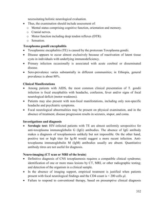 332
necessitating holistic neurological evaluation.
 Thus, the examination should include assessment of:
o Mental status comprising cognitive function, orientation and memory.
o Cranial nerves.
o Motor function including deep tendon reflexes (DTR).
o Sensation.
Toxoplasma gondii encephalitis
 Toxoplasmic encephalitis (TE) is caused by the protozoan Toxoplasma gondii.
 Disease appears to occur almost exclusively because of reactivation of latent tissue
cysts in individuals with underlying immunodeficiency.
 Primary infection occasionally is associated with acute cerebral or disseminated
disease.
 Sero-prevalence varies substantially in different communities; in Ethiopia, general
prevalence is about 80%.
Clinical Manifestations
 Among patients with AIDS, the most common clinical presentation of T. gondii
infection is focal encephalitis with headache, confusion, fever and/or signs of focal
neurological deficit (motor weakness).
 Patients may also present with non-focal manifestations, including only non-specific
headache and psychiatric symptoms.
 Focal neurological abnormalities may be present on physical examination, and in the
absence of treatment, disease progression results in seizures, stupor, and coma.
Investigations and diagnosis
 Serologic test: HIV-infected patients with TE are almost uniformly seropositive for
anti-toxoplasma immunoglobulin G (IgG) antibodies. The absence of IgG antibody
makes a diagnosis of toxoplasmosis unlikely but not impossible. On the other hand,
positive test or high titer for Ig-M would suggest a more recent infection. Anti-
toxoplasma immunoglobulin M (IgM) antibodies usually are absent. Quantitative
antibody titres are not useful for diagnosis.
Neuro-imaging (CT scan or MRI of the brain)
 Definitive diagnosis of CNS toxoplasmosis requires a compatible clinical syndrome;
identification of one or more mass lesions by CT, MRI, or other radiographic testing;
and detection of the organism in a clinical sample.
 In the absence of imaging support, empirical treatment is justified when patients
present with focal neurological findings and the CD4 count is < 200 cells μl.
 Failure to respond to conventional therapy, based on presumptive clinical diagnosis
 
