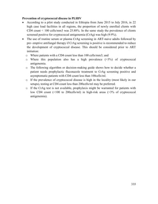 335
Prevention of cryptococcal disease in PLHIV
 According to a pilot study conducted in Ethiopia from June 2015 to July 2016, in 22
high case load facilities in all regions, the proportion of newly enrolled clients with
CD4 count < 100 cells/mm3 was 25.88%. In the same study the prevalence of clients
screened positive for cryptococcal antigenemia (CrAg) was high (9.9%).
 The use of routine serum or plasma CrAg screening in ART-naive adults followed by
pre- emptive antifungal therapy if CrAg screening is positive is recommended to reduce
the development of cryptococcal disease. This should be considered prior to ART
initiation:
o Where patients with a CD4 count less than 100 cells/mm3; and
o Where this population also has a high prevalence (>3%) of cryptococcal
antigenemia.
o The following algorithm or decision-making guide shows how to decide whether a
patient needs prophylactic fluconazole treatment to CrAg screening positive and
asymptomatic patients with CD4 count less than 100cells/ml.
o If the prevalence of cryptococcal disease is high in the locality (most likely in our
setups), testing at CD4 count less than 200cells/ml may be preferred.
o If the CrAg test is not available, prophylaxis might be warranted for patients with
low CD4 count (<100 to 200cells/ml) in high-risk areas (>3% of cryptococcal
antigenemia).
 