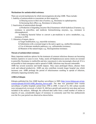 33
Mechanisms for antimicrobial resistance
There are several mechanisms by which microorganisms develop AMR. These include:
1. Inability of antimicrobials to concentrate on their targets by:
a) Denying access to their sites of action, e.g., Resistance to cephalosporins;
b) Increasing their efflux e.g., Resistance to tetracycline.
2. Inactivation of antimicrobials through
a) Production of degrading enzymes like β lactamases which hydrolyze β lactams, e.g.
resistance to penicillins; and medicine biotransforming enzymes, e.g., resistance to
chloramphenicol;
b) Inducing bacterial failure to convert a pro-medicine to active metabolites, e.g.,
resistance to INH.
3. Alteration of targets, due to:
a) Target modification, e.g., macrolide resistance;
b) Substitution with a resistant target to the native agent e.g., methicillin resistance;
c) Use of alternate metabolic pathways, e.g., sulfonamides resistance;
d) Mutation of the natural target, e.g., fluoroquinolone resistance.
Threats of antimicrobial resistance
Many important medicine options for the treatment of common infectious diseases are becoming
limited, expensive or cease to exist. Today, nearly all Staphylococcus aureus strains are resistant
to penicillin. Resistance to methicillin and also vancomycin is also increasingly observed. If it is
not possible to limit emergence and/or spread of AMR, infections may become untreatable.
AMR has several economic and health impacts. They cause prolonged illness, absence from
work and reduced productivity. AMR can also contribute towards longer hospital stay which
increases cost. AMR prolongs the period of infectiousness resulting in spread of infection,
ultimately impacting mortality rates.
AMR in Ethiopia
Ethiopia published the first AMR baseline surveillance in 2009 (http://www.fmhaca.gov.et/wp-
content/uploads/2019/03/AMR_Baseline_Survey.pdf). The data was generated form routine
surveillance of public hospitals carried from 1996 to 2000. A total of 52, 682 culture records
were retrospectively reviewed, of which 18, 466 have growth and sensitivity tests done and were
included in the analysis. Although, the collected data suffer from a small number of isolate in
majority of case, considerable degree of resistance to commonly used first line antibacterials
over the five year period was observed as shown below.
 
