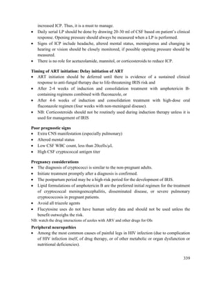 339
increased ICP. Thus, it is a must to manage.
 Daily serial LP should be done by drawing 20-30 ml of CSF based on patient‘s clinical
response. Opening pressure should always be measured when a LP is performed.
 Signs of ICP include headache, altered mental status, meningismus and changing in
hearing or vision should be closely monitored, if possible opening pressure should be
measured.
 There is no role for acetazolamide, mannitol, or corticosteroids to reduce ICP.
Timing of ART initiation: Delay initiation of ART
 ART initiation should be deferred until there is evidence of a sustained clinical
response to anti-fungal therapy due to life-threatening IRIS risk and
 After 2-4 weeks of induction and consolidation treatment with amphotericin B-
containing regimens combined with fluconazole, or
 After 4-6 weeks of induction and consolidation treatment with high-dose oral
fluconazole regimen (four weeks with non-meningeal disease).
 NB: Corticosteroids should not be routinely used during induction therapy unless it is
used for management of IRIS
Poor prognostic signs
 Extra CNS manifestation (especially pulmonary)
 Altered mental status
 Low CSF WBC count, less than 20cells/µL
 High CSF cryptococcal antigen titer
Pregnancy considerations
 The diagnosis of cryptococci is similar to the non-pregnant adults.
 Initiate treatment promptly after a diagnosis is confirmed.
 The postpartum period may be a high-risk period for the development of IRIS.
 Lipid formulations of amphotericin B are the preferred initial regimen for the treatment
of cryptococcal meningoencephalitis, disseminated disease, or severe pulmonary
cryptococcosis in pregnant patients.
 Avoid all triazole agents
 Flucytosine uses do not have human safety data and should not be used unless the
benefit outweighs the risk.
NB: watch the drug interactions of azoles with ARV and other drugs for OIs
Peripheral neuropathies
 Among the most common causes of painful legs in HIV infection (due to complication
of HIV infection itself, of drug therapy, or of other metabolic or organ dysfunction or
nutritional deficiencies).
 