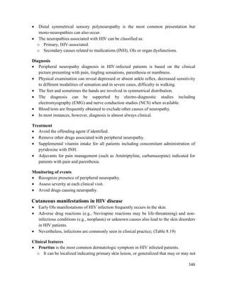 340
 Distal symmetrical sensory polyneuropathy is the most common presentation but
mono-neuropathies can also occur.
 The neuropathies associated with HIV can be classified as:
o Primary, HIV-associated.
o Secondary causes related to medications (INH), OIs or organ dysfunctions.
Diagnosis
 Peripheral neuropathy diagnosis in HIV-infected patients is based on the clinical
picture presenting with pain, tingling sensations, paresthesia or numbness.
 Physical examination can reveal depressed or absent ankle reflex, decreased sensitivity
to different modalities of sensation and in severe cases, difficulty in walking.
 The feet and sometimes the hands are involved in symmetrical distribution.
 The diagnosis can be supported by electro-diagnostic studies including
electromyography (EMG) and nerve conduction studies (NCS) when available.
 Blood tests are frequently obtained to exclude other causes of neuropathy.
 In most instances, however, diagnosis is almost always clinical.
Treatment
 Avoid the offending agent if identified.
 Remove other drugs associated with peripheral neuropathy.
 Supplemental vitamin intake for all patients including concomitant administration of
pyridoxine with INH.
 Adjuvants for pain management (such as Amitriptyline, carbamazepine) indicated for
patients with pain and paresthesia.
Monitoring of events
 Recognize presence of peripheral neuropathy.
 Assess severity at each clinical visit.
 Avoid drugs causing neuropathy.
Cutaneous manifestations in HIV disease
 Early OIs manifestations of HIV infection frequently occurs in the skin.
 Adverse drug reactions (e.g., Nevirapine reactions may be life-threatening) and non-
infectious conditions (e.g., neoplasm) or unknown causes also lead to the skin disorders
in HIV patients.
 Nevertheless, infections are commonly seen in clinical practice; (Table 8.19)
Clinical features
 Pruritus is the most common dermatologic symptom in HIV infected patients.
o It can be localized indicating primary skin lesion, or generalized that may or may not
 
