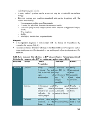 341
indicate primary skin lesions.
o In many patient‘s pruritus may be severe and may not be amenable to available
therapy.
o The most common skin conditions associated with pruritus in patients with HIV
include the following:
 Excessive dryness of the skin (Xerosis cutis)
 Eczemas like seborrheic dermatitis or contact dermatitis
 Folliculitis (may include Staphylococcus aureus infection or hypersensitivity to
insects)
 Drug eruptions
 Scabies
 Intertrigo (Candida, tinea, herpes simplex)
Diagnosis
 In most patients, diagnosis of skin disorders with HIV disease can be established by
examining the lesions, clinically.
 However, as immune deficiency advances it may be useful to use investigations such as
biopsy to diagnose specific dermatosis or use staining and culture to diagnose specific
infections.
Table 8.26: Common skin infections in HIV disease (Source: National consolidated
Guideline for comprehensive HIV prevention, care and treatment, 2018).
Infections Disease Clinical
Presentations
Treatment Remark
Bacterial Cellulitis Poorly defined
Erythema. Pus and
crust at the site plus
signs of
inflammation.
Amoxicillin 500
mg TID for 14
days or
erythromycin 500
mg QID if
allergic to
penicillin.
Mostly
encountered
lower
extremities
and often
unilateral.
Impetigo Erythematous small
papules usually
limited to few lesions
coalescing in to
crusted plaques.
Use topical
antibiotics: use
Amoxicillin for
extensive disease.
Usually a
superficial
lesion.
Carbuncle Nodular Lesion with
extensions to the
deeper Structure.
Use
Cloxacillin500mg
Involves the
trunk as well
as
 