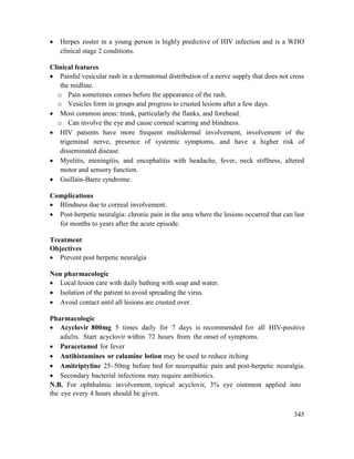 345
 Herpes zoster in a young person is highly predictive of HIV infection and is a WHO
clinical stage 2 conditions.
Clinical features
 Painful vesicular rash in a dermatomal distribution of a nerve supply that does not cross
the midline.
o Pain sometimes comes before the appearance of the rash.
o Vesicles form in groups and progress to crusted lesions after a few days.
 Most common areas: trunk, particularly the flanks, and forehead.
o Can involve the eye and cause corneal scarring and blindness.
 HIV patients have more frequent multidermal involvement, involvement of the
trigeminal nerve, presence of systemic symptoms, and have a higher risk of
disseminated disease.
 Myelitis, meningitis, and encephalitis with headache, fever, neck stiffness, altered
motor and sensory function.
 Guillain-Barre syndrome.
Complications
 Blindness due to corneal involvement.
 Post-herpetic neuralgia: chronic pain in the area where the lesions occurred that can last
for months to years after the acute episode.
Treatment
Objectives
 Prevent post herpetic neuralgia
Non pharmacologic
 Local lesion care with daily bathing with soap and water.
 Isolation of the patient to avoid spreading the virus.
 Avoid contact until all lesions are crusted over.
Pharmacologic
 Acyclovir 800mg 5 times daily for 7 days is recommended for all HIV-positive
adults. Start acyclovir within 72 hours from the onset of symptoms.
 Paracetamol for fever
 Antihistamines or calamine lotion may be used to reduce itching
 Amitriptyline 25–50mg before bed for neuropathic pain and post-herpetic neuralgia.
 Secondary bacterial infections may require antibiotics.
N.B. For ophthalmic involvement, topical acyclovir, 3% eye ointment applied into
the eye every 4 hours should be given.
 