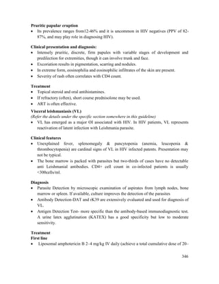 346
Pruritic papular eruption
 Its prevalence ranges from12-46% and it is uncommon in HIV negatives (PPV of 82-
87%, and may play role in diagnosing HIV).
Clinical presentation and diagnosis:
 Intensely pruritic, discrete, firm papules with variable stages of development and
predilection for extremities, though it can involve trunk and face.
 Excoriation results in pigmentation, scarring and nodules.
 In extreme form, eosinophilia and eosinophilic infiltrates of the skin are present.
 Severity of rash often correlates with CD4 count.
Treatment
 Topical steroid and oral antihistamines.
 If refractory (often), short course prednisolone may be used.
 ART is often effective.
Visceral leishmaniasis (VL)
(Refer the details under the specific section somewhere in this guideline)
 VL has emerged as a major OI associated with HIV. In HIV patients, VL represents
reactivation of latent infection with Leishmania parasite.
Clinical features
 Unexplained fever, splenomegaly & pancytopenia (anemia, leucopenia &
thrombocytopenia) are cardinal signs of VL in HIV infected patents. Presentation may
not be typical.
 The bone marrow is packed with parasites but two-thirds of cases have no detectable
anti Leishmanial antibodies. CD4+ cell count in co-infected patients is usually
<300cells/ml.
Diagnosis
 Parasite Detection by microscopic examination of aspirates from lymph nodes, bone
marrow or spleen. If available, culture improves the detection of the parasites
 Antibody Detection-DAT and rK39 are extensively evaluated and used for diagnosis of
VL.
 Antigen Detection Test- more specific than the antibody-based immunodiagnostic test.
A urine latex agglutination (KATEX) has a good specificity but low to moderate
sensitivity.
Treatment
First line
 Liposomal amphotericin B 2–4 mg/kg IV daily (achieve a total cumulative dose of 20–
 