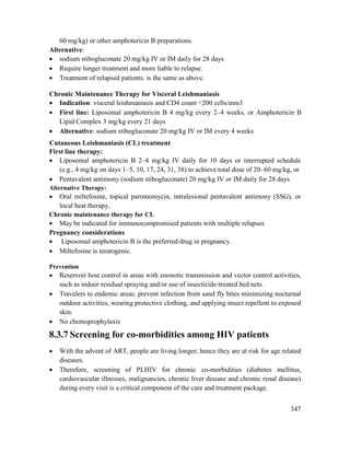 347
60 mg/kg) or other amphotericin B preparations.
Alternative:
 sodium stibogluconate 20 mg/kg IV or IM daily for 28 days
 Require longer treatment and more liable to relapse.
 Treatment of relapsed patients: is the same as above.
Chronic Maintenance Therapy for Visceral Leishmaniasis
 Indication: visceral leishmaniasis and CD4 count <200 cells/mm3
 First line: Liposomal amphotericin B 4 mg/kg every 2–4 weeks, or Amphotericin B
Lipid Complex 3 mg/kg every 21 days
 Alternative: sodium stibogluconate 20 mg/kg IV or IM every 4 weeks
Cutaneous Leishmaniasis (CL) treatment
First line therapy:
 Liposomal amphotericin B 2–4 mg/kg IV daily for 10 days or interrupted schedule
(e.g., 4 mg/kg on days 1–5, 10, 17, 24, 31, 38) to achieve total dose of 20–60 mg/kg, or
 Pentavalent antimony (sodium stibogluconate) 20 mg/kg IV or IM daily for 28 days
Alternative Therapy:
 Oral miltefosine, topical paromomycin, intralesional pentavalent antimony (SSG), or
local heat therapy.
Chronic maintenance therapy for CL
 May be indicated for immunocompromised patients with multiple relapses
Pregnancy considerations
 Liposomal amphotericin B is the preferred drug in pregnancy.
 Miltefosine is teratogenic.
Prevention
 Reservoir host control in areas with zoonotic transmission and vector control activities,
such as indoor residual spraying and/or use of insecticide-treated bed nets.
 Travelers to endemic areas: prevent infection from sand fly bites minimizing nocturnal
outdoor activities, wearing protective clothing, and applying insect repellent to exposed
skin.
 No chemoprophylaxis
8.3.7 Screening for co-morbidities among HIV patients
 With the advent of ART, people are living longer; hence they are at risk for age related
diseases.
 Therefore, screening of PLHIV for chronic co-morbidities (diabetes mellitus,
cardiovascular illnesses, malignancies, chronic liver disease and chronic renal disease)
during every visit is a critical component of the care and treatment package.
 