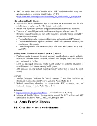 348
 WHO has defined a package of essential NCDs (WHO PEN) interventions along with
recommendations on screening for and treating of NCD.
(https://www.who.int/nmh/publications/essential_ncd_interventions_lr_settings.pdf)
HIV and mental health illnesses
 Mental illness has been associated with increased risk for HIV infection, and has been
noted to occur at higher rates for HIV- infected individuals.
 Patients with psychiatric symptoms had poor adherence to antiretroviral treatments.
 Treatment of co-morbid psychiatric conditions may improve adherence to ART.
 However, psychiatric conditions were under-recognized and under treated among HIV-
infected individuals due to:
o The overlap between the symptoms of depression and symptoms of HIV disease.
o The mistaken belief that psychiatric disorders specifically depression and anxiety are
usual among HIV patients.
o The neuropsychiatric side effects associated with some ARVs (ZDV, NVP, ABC,
and EFV).
Priority mental health disorders (based on WHO) includes
 Psychosis, mania, depression (the most common), suicide, abuse of alcohol and other
substances, childhood mental disorders, dementia, and epilepsy should be considered
early and treated in PLHIV.
 MOH has developed a National Mental Health Strategy to guide the integration of
mental health services into the existing health system.
 ART clinicians can refer difficult cases to psychiatry units within or outside the health
facility.
Sources:
1. Standard Treatment Guidelines for General Hospitals, 3rd
edn. Food, Medicine and
Health Care Administration and Control Authority, Addis Ababa, 2014
2. National consolidated Guideline for comprehensive HIV prevention, care and
treatment, Ministry of Health, Addis Ababa, 2018
References
3. https://clinicalinfo.hiv.gov/en/guidelines (Accessed December 15, 2020)
4. Ministry of Health-Ethiopia. Implementation manual for DTG rollout and ART
optimization in Ethiopia. MOH, Addis Ababa, Ethiopia, 2019
8.4 Acute Febrile Illnesses
8.4.1 Over view on acute febrile illnesses
 
