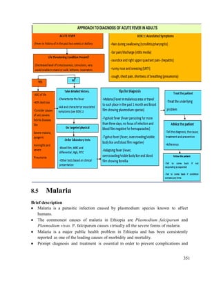 351
8.5 Malaria
Brief description
 Malaria is a parasitic infection caused by plasmodium species known to affect
humans.
 The commonest causes of malaria in Ethiopia are Plasmodium falciparum and
Plasmodium vivax. P. falciparum causes virtually all the severe forms of malaria.
 Malaria is a major public health problem in Ethiopia and has been consistently
reported as one of the leading causes of morbidity and mortality.
 Prompt diagnosis and treatment is essential in order to prevent complications and
 