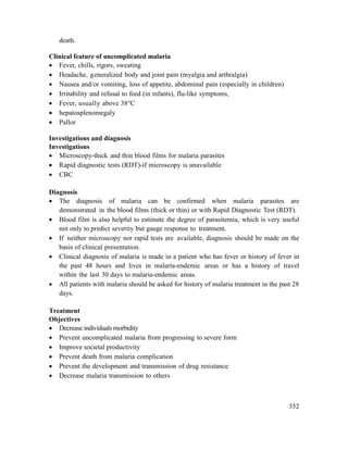 352
death.
Clinical feature of uncomplicated malaria
 Fever, chills, rigors, sweating
 Headache, generalized body and joint pain (myalgia and arthralgia)
 Nausea and/or vomiting, loss of appetite, abdominal pain (especially in children)
 Irritability and refusal to feed (in infants), flu-like symptoms,
 Fever, usually above 38°C
 hepatosplenomegaly
 Pallor
Investigations and diagnosis
Investigations
 Microscopy-thick and thin blood films for malaria parasites
 Rapid diagnostic tests (RDT)-if microscopy is unavailable
 CBC
Diagnosis
 The diagnosis of malaria can be confirmed when malaria parasites are
demonstrated in the blood films (thick or thin) or with Rapid Diagnostic Test (RDT).
 Blood film is also helpful to estimate the degree of parasitemia, which is very useful
not only to predict severity but gauge response to treatment.
 If neither microscopy nor rapid tests are available, diagnosis should be made on the
basis of clinical presentation.
 Clinical diagnosis of malaria is made in a patient who has fever or history of fever in
the past 48 hours and lives in malaria-endemic areas or has a history of travel
within the last 30 days to malaria-endemic areas.
 All patients with malaria should be asked for history of malaria treatment in the past 28
days.
Treatment
Objectives
 Decrease individuals morbidity
 Prevent uncomplicated malaria from progressing to severe form
 Improve societal productivity
 Prevent death from malaria complication
 Prevent the development and transmission of drug resistance
 Decrease malaria transmission to others
 
