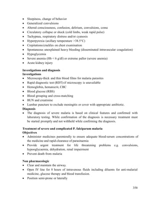 358
 Sleepiness, change of behavior
 Generalized convulsions
 Altered consciousness, confusion, delirium, convulsions, coma
 Circulatory collapse or shock (cold limbs, weak rapid pulse)
 Tachypnea, respiratory distress and/or cyanosis
 Hyperpyrexia (axillary temperature >38.5°C)
 Crepitations/crackles on chest examination
 Spontaneous unexplained heavy bleeding (disseminated intravascular coagulation)
 Hypoglycemia
 Severe anemia (Hb < 6 g/dl) or extreme pallor (severe anemia)
 Acute kidney injury
Investigations and diagnosis
Investigations
 Microscopy-thick and thin blood films for malaria parasites
 Rapid diagnostic test (RDT)-if microscopy is unavailable
 Hemoglobin, hematocrit, CBC
 Blood glucose (RBS)
 Blood grouping and cross-matching
 BUN and creatinine
 Lumbar puncture to exclude meningitis or cover with appropriate antibiotic.
Diagnosis
 The diagnosis of severe malaria is based on clinical features and confirmed with
laboratory testing. While confirmation of the diagnosis is necessary treatment must
be started promptly and not withheld while confirming the diagnosis.
Treatment of severe and complicated P. falciparum malaria
Objectives
 Administer medicines parenterally to ensure adequate blood-serum concentrations of
the medicine and rapid clearance of parasitaemia
 Provide urgent treatment for life threatening problems e.g. convulsions,
hypooglycaemia, dehydration, renal impairment
 Prevent death from malaria
Non pharmacologic
 Clear and maintain the airway.
 Open IV line for 8 hours of intravenous fluids including diluents for anti-malarial
medicine, glucose therapy and blood transfusion.
 Position semi-prone or laterally
 