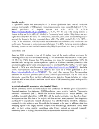 35
Shigella species
A systematic review and meta-analysis of 25 studies (published form 1999 to 2018) that
assessed stool samples of 8521 patients (including community cases) was published in 2019. The
pooled prevalence of Shigella species was 6.6% (95% CI 4.7-8.8)
(https://pubmed.ncbi.nlm.nih.gov/31288806/), i.e 8.5%, 95% CI (6.2-11.5) among patients in
Health facility and 1.6%, (95% CI 0.8-3.4) in Community based studies. Shigella species were
highly resistant (>80% for each) for Tetracycline, ampicillin, amoxicillin and erythromycin (see
some of the figures in the right column of above table). The MDR rate is 83.2% (95% CI 77.1-
87.9). On the other hand, <10% resistance was reported for each ciprofloxacin, ceftriaxone, and
norfloxacin. Resistance to aminoglycosides is between 10 to 20%. Subgroup analyses indicated
that study years were associated with a decreasing Shigella prevalence over time (p = 0.002).
Escherichia coli
Based on 2018 systematic review of 35 studies (most of the studies utilized specimens for
screening particularly with multisite swabbing), E. coli antibacterial resistance was 45.38% (95%
CI: 33.50 to 57.27). Greater than 50% resistance was noted for aminopencillins (>80% R),
cotrimoxazole, tetracycline, Erythromycin and cephalexin. Resistance to fluoroquinolones, third
generation cephalosporin‘s and aminoglycosides was less than 50% (but >20%). The only agent
showed < 20% was nitrofurantoin (https://pubmed.ncbi.nlm.nih.gov/29854757/). Similarly,
24.3% fluoroquinolone resistance was observed for E.coli in a review published in 2018
(https://pubmed.ncbi.nlm.nih.gov/30541613/). This study also reported high fluoroquinolone
resistance for Neisseria gonorrhea (48.1%) and Klebsiella pneumonia (23.2%). All these are an
alarmingly report that loom out the traditional empiric decision. Hence, infection prevention
measures will be crucial (see additional details about ESBL-producing grave pathogens like
E.coli below).
Magnitude of multidrug resistant infections in Ethiopia
Recent systematic review and meta-analysis were conducted for different grave infections like
Extended-spectrum beta-lactamase (ESBL)-producing gram negative bacteria, Vancomycin
resistance enterococci (VRE), Methicillin resistant Staphylococcus aureus (MRSA) and
multidrug resistant tuberculosis (MDR TB). All the pooled estimates were based on highly
heterogeneous data. The data of the majority of these reviews were generated form in-patients
and high level hospitals and research laboratories (See table below) and need to be interpreted
cautiously for the settings where this guideline is intended to be used. In addition, data from
emerging regions were largely missed. Hospital with microbiology laboratories should better
relay on their setting specific surveillance data. Future national or regional (especially
community based is lacking) surveillance should be carried for a better decision.
 