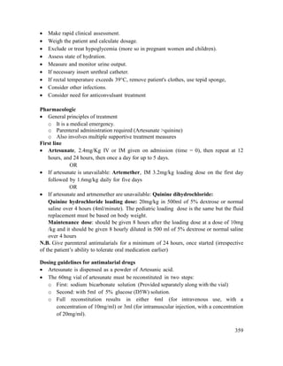359
 Make rapid clinical assessment.
 Weigh the patient and calculate dosage.
 Exclude or treat hypoglycemia (more so in pregnant women and children).
 Assess state of hydration.
 Measure and monitor urine output.
 If necessary insert urethral catheter.
 If rectal temperature exceeds 39°C, remove patient's clothes, use tepid sponge,
 Consider other infections.
 Consider need for anticonvulsant treatment
Pharmacologic
 General principles of treatment
o It is a medical emergency.
o Parenteral administration required (Artesunate >quinine)
o Also involves multiple supportive treatment measures
First line
 Artesunate, 2.4mg/Kg IV or IM given on admission (time = 0), then repeat at 12
hours, and 24 hours, then once a day for up to 5 days.
OR
 If artesunate is unavailable: Artemether, IM 3.2mg/kg loading dose on the first day
followed by 1.6mg/kg daily for five days
OR
 If artesunate and artmemether are unavailable: Quinine dihydrochloride:
Quinine hydrochloride loading dose: 20mg/kg in 500ml of 5% dextrose or normal
saline over 4 hours (4ml/minute). The pediatric loading dose is the same but the fluid
replacement must be based on body weight.
Maintenance dose: should be given 8 hours after the loading dose at a dose of 10mg
/kg and it should be given 8 hourly diluted in 500 ml of 5% dextrose or normal saline
over 4 hours
N.B. Give parenteral antimalarials for a minimum of 24 hours, once started (irrespective
of the patient‘s ability to tolerate oral medication earlier)
Dosing guidelines for antimalarial drugs
 Artesunate is dispensed as a powder of Artesunic acid.
 The 60mg vial of artesunate must be reconstituted in two steps:
o First: sodium bicarbonate solution (Provided separately along with the vial)
o Second: with 5ml of 5% glucose (D5W) solution.
o Full reconstitution results in either 6ml (for intravenous use, with a
concentration of 10mg/ml) or 3ml (for intramuscular injection, with a concentration
of 20mg/ml).
 