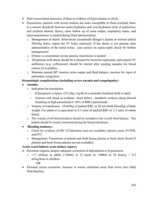 363
 Start resuscitation measures, if there is evidence of hypovolemia or shock.
 Precautions: patients with severe malaria are more susceptible to fluid overload; there
is a narrow threshold between under-hydration and over-hydration (risk of pulmonary
and cerebral edema). Hence, close follow up of urine output, respiratory status, and
chest auscultation is needed during fluid administration.
o Management of shock: Intravenous crystalloids (Ringer‘s lactate or normal saline)
20ml/kg bolus, repeat the IV bolus cautiously if the shock is not persists after
administration of the initial bolus. (see section on sepsis/septic shock for further
management)
o If there is concomitant severe anemia, transfusion is needed.
o All patients with shock should be evaluated for bacterial septicemia, and empiric IV
antibiotics (e.g. ceftriaxone) should be started after sending samples for blood
culture (if available).
o Maintain normal BP, monitor urine output and fluid balance, monitor for signs of
pulmonary congestion.
Hematologic complications (including severe anemia and coagulopathy)
 Anemia:
o Indication for transfusion
- If hematocrit is below 15% (Hg <5g/dl) in a normally hydrated child or adult.
- Anemia with shock or evidence heart failure, metabolic acidosis (deep labored
breathing or high parasitemia (>20% of RBCs parasitized)
o Volume of transfusion: 10 ml/Kg of packed RBC or 20 ml whole blood/kg of body
weight. For adults it is equivalent to 2-3 units of packed RBC or 2-3 units of whole
blood.
o The volume of all blood products should be included in the overall fluid balance. The
patient should be closely monitored during the blood transfusion.
 Bleeding tendency:
o Check for evidence of DIC (if laboratory tests are available): platelet count, PT/INR,
and PTT
o Management: Transfusion of platelet and fresh frozen plasma or fresh whole blood (if
platelet and fresh frozen plasma are not available).
Acute renal failure( acute kidney injury)
 Persistent oliguria, despite adequate correction of dehydration or hypotension:
o <17 ml/hour in adults (<200ml in 12 hours or <400ml in 24 hours); < 0.3
ml/kg/hour in children.
OR
 Elevated serum creatinine: increase in serum creatinine more than twice (two fold)
from baseline.
 