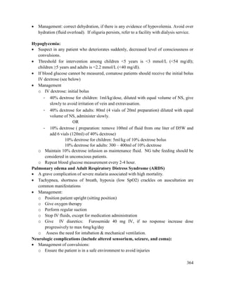 364
 Management: correct dehydration, if there is any evidence of hypovolemia. Avoid over
hydration (fluid overload). If oliguria persists, refer to a facility with dialysis service.
Hypoglycemia:
 Suspect in any patient who deteriorates suddenly, decreased level of consciousness or
convulsions.
 Threshold for intervention among children <5 years is <3 mmol/L (<54 mg/dl);
children ≥5 years and adults is <2.2 mmol/L (<40 mg/dl).
 If blood glucose cannot be measured, comatose patients should receive the initial bolus
IV dextrose (see below)
 Management
o IV dextrose: initial bolus
- 40% dextrose for children: 1ml/kg/dose, diluted with equal volume of NS, give
slowly to avoid irritation of vein and extravasation.
- 40% dextrose for adults: 80ml (4 vials of 20ml preparation) diluted with equal
volume of NS, administer slowly.
OR
- 10% dextrose ( preparation: remove 100ml of fluid from one liter of D5W and
add 6 vials (120ml) of 40% dextrose)
10% dextrose for children: 5ml/kg of 10% dextrose bolus
10% dextrose for adults: 300 – 400ml of 10% dextrose
o Maintain 10% dextrose infusion as maintenance fluid. NG tube feeding should be
considered in unconscious patients.
o Repeat blood glucose measurement every 2-4 hour.
Pulmonary edema and Adult Respiratory Distress Syndrome (ARDS)
 A grave complication of severe malaria associated with high mortality.
 Tachypnea, shortness of breath, hypoxia (low SpO2) crackles on auscultation are
common manifestations
 Management:
o Position patient upright (sitting position)
o Give oxygen therapy
o Perform regular suction
o Stop IV fluids, except for medication administration
o Give IV diuretics: Furosemide 40 mg IV, if no response increase dose
progressively to max 6mg/kg/day
o Assess the need for intubation & mechanical ventilation.
Neurologic complications (include altered sensorium, seizure, and coma):
 Management of convulsions:
o Ensure the patient is in a safe environment to avoid injuries
 