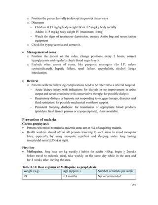 365
o Position the patient laterally (sideways) to protect the airways
o Diazepam
- Children: 0.15 mg/kg body weight IV or 0.5 mg/kg body rectally
- Adults: 0.15 mg/kg body weight IV (maximum 10 mg)
- Watch for signs of respiratory depression; prepare Ambu bag and resuscitation
equipment
o Check for hypoglycemia and correct it.
 Management of coma
o Position the patient on the sides, change positions every 2 hours, correct
hypoglycemia and regularly check blood sugar levels.
o Exclude other causes of coma: like pyogenic meningitis (do LP, unless
contraindicated), hepatic failure, renal failure, encephalitis, alcohol (drug)
intoxication.
 Referral
o Patients with the following complications need to be referred to a referral hospital
- Acute kidney injury with indications for dialysis or no improvement in urine
output and serum creatinine with conservative therapy: for possible dialysis
- Respiratory distress or hypoxia not responding to oxygen therapy, diuretics and
fluid restriction: for possible mechanical ventilator support.
- Persistent bleeding diathesis: for transfusion of appropriate blood products
(platelets, fresh frozen plasma or cryoprecipitate), if not available.
Prevention of malaria
Chemo-prophylaxis
 Persons who travel to malaria-endemic areas are at risk of acquiring malaria.
 Health workers should advise all persons traveling to such areas to avoid mosquito
bites, especially by using mosquito repellent and sleeping under long lasting
insecticidal nets (LLINs) at night.
First line
 Mefloquine, 5mg base per kg weekly (1tablet for adults >50kg, begin > 2weeks
before travel to endemic area), take weekly on the same day while in the area and
for 4 weeks after leaving the area.
Table 8.31: Dose regimen of Mefloquine as prophylaxis
Weight (Kg) Age (approx.) Number of tablets per week
<9 < 3 months Not recommended
 