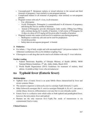367
o Uncomplicated P. falciparum malaria or mixed infection in the second and third
trimester of pregnancy: treat similarly to non-pregnant patients.
o Complicated malaria in all trimester of pregnancy: treat similarly as non-pregnant
patients.
o Pregnant women with only P. vivax, in all trimesters
 Use: chloroquine
 Avoid: Primaquine. Primaquine is contraindicated in all trimester of pregnancy
and during the first six months of lactation.
 Instead of Primaquine: provide chloroquine 2tabs weekly (300mg base/500mg
salt), continue during for 6 months of lactation. A full course of Primaquine for
14 days at a dose of 0.25 mg/kg will be given after 6 months of lactation.
o Pregnant women who cannot avoid travel to a malarious area during pregnancy
 Mefloquine is relatively safe and can be used for prophylaxis
 Avoid doxycycline.
 Safety data on atovaquone-proguanil is limited.
B. Pediatrics:
 For infants < 5 kg of body weight and with uncomplicated P. falciparum malaria: Give
Arthemete Lumfantrene (AL) as for children weighing 5 kg.
 Chloroquine is a safe drug that can be used in all children with only P. vivax infection.
Further reading
1. Federal Democratic Republic of Ethiopia Ministry of Health (MOH). MOH
National Malaria Guidelines. 4th
edn. Addis Ababa, March 2018
2. World Health Organization (2015) Guidelines for treatment of malaria, third
edition. Available at http://www.who.int/malaria/en/
8.6 Typhoid fever (Enteric fever)
Briefdescription
 Typhoid fever ( E nteric fever) is an acute febrile illness characterized by fever and
severe systemic illness.
 The causative organism is Salmonella enterica serotype Typhi (formerly S. typhi).
 Other Salmonella serotypes like S. enterica serotypes Paratyphi A, B, or C, can cause a
similar illness; however, differentiation is not easy but it is not clinically useful.
 Enteric fever is a collective term which refers to both typhoid and parathyphoid fever;
however, the term enteric fever and typhoid
 Humans are the only reservoir for S. Typhi, The mode of transmission is via
contaminated food or water.
Clinical features
 