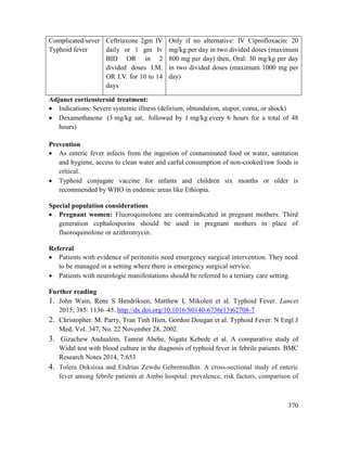 370
Complicated/sever
Typhoid fever
Ceftriaxone 2gm IV
daily or 1 gm Iv
BID OR in 2
divided doses I.M.
OR I.V. for 10 to 14
days
Only if no alternative: IV Ciprofloxacin: 20
mg/kg per day in two divided doses (maximum
800 mg per day) then, Oral: 30 mg/kg per day
in two divided doses (maximum 1000 mg per
day)
Adjunct corticosteroid treatment:
 Indications: Severe systemic illness (delirium, obtundation, stupor, coma, or shock)
 Dexamethasone (3 mg/kg sat, followed by 1 mg/kg every 6 hours for a total of 48
hours)
Prevention
 As enteric fever infects from the ingestion of contaminated food or water, sanitation
and hygiene, access to clean water and carful consumption of non-cooked/raw foods is
critical.
 Typhoid conjugate vaccine for infants and children six months or older is
recommended by WHO in endemic areas like Ethiopia.
Special population considerations
 Pregnant women: Fluoroquinolone are contraindicated in pregnant mothers. Third
generation cephalosporins should be used in pregnant mothers in place of
fluoroquinolone or azithromycin.
Referral
 Patients with evidence of peritonitis need emergency surgical intervention. They need
to be managed in a setting where there is emergency surgical service.
 Patients with neurologic manifestations should be referred to a tertiary care setting.
Further reading
1. John Wain, Rene S Hendriksen, Matthew L Mikoleit et al. Typhoid Fever. Lancet
2015; 385: 1136–45. http://dx.doi.org/10.1016/S0140-6736(13)62708-7
2. Christopher. M. Parry, Tran Tinh Hien, Gordon Dougan et al. Typhoid Fever. N Engl J
Med, Vol. 347, No. 22 November 28, 2002.
3. Gizachew Andualem, Tamrat Abebe, Nigatu Kebede et al. A comparative study of
Widal test with blood culture in the diagnosis of typhoid fever in febrile patients. BMC
Research Notes 2014, 7:653
4. Tolera Deksissa and Endrias Zewdu Gebremedhin. A cross-sectional study of enteric
fever among febrile patients at Ambo hospital: prevalence, risk factors, comparison of
 