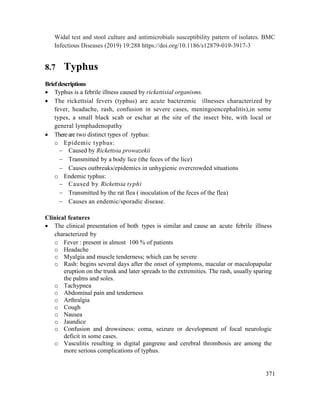 371
Widal test and stool culture and antimicrobials susceptibility pattern of isolates. BMC
Infectious Diseases (2019) 19:288 https://doi.org/10.1186/s12879-019-3917-3
8.7 Typhus
Briefdescriptions
 Typhus is a febrile illness caused by rickettisial organisms.
 The rickettsial fevers (typhus) are acute bacteremic illnesses characterized by
fever, headache, rash, confusion in severe cases, meningoencephalitis),in some
types, a small black scab or eschar at the site of the insect bite, with local or
general lymphadenopathy
 Thereare two distinct types of typhus:
o Epidemic typhus:
 Caused by Rickettsia prowazekii
 Transmitted by a body lice (the feces of the lice)
 Causes outbreaks/epidemics in unhygienic overcrowded situations
o Endemic typhus:
 Caused by Rickettsia typhi
 Transmitted by the rat flea ( inoculation of the feces of the flea)
 Causes an endemic/sporadic disease.
Clinical features
 The clinical presentation of both types is similar and cause an acute febrile illness
characterized by
o Fever : present in almost 100 % of patients
o Headache
o Myalgia and muscle tenderness; which can be severe
o Rash: begins several days after the onset of symptoms, macular or maculopapular
eruption on the trunk and later spreads to the extremities. The rash, usually sparing
the palms and soles.
o Tachypnea
o Abdominal pain and tenderness
o Arthralgia
o Cough
o Nausea
o Jaundice
o Confusion and drowsiness: coma, seizure or development of focal neurologic
deficit in some cases.
o Vasculitis resulting in digital gangrene and cerebral thrombosis are among the
more serious complications of typhus.
 