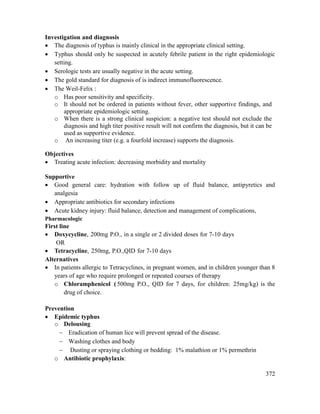 372
Investigation and diagnosis
 The diagnosis of typhus is mainly clinical in the appropriate clinical setting.
 Typhus should only be suspected in acutely febrile patient in the right epidemiologic
setting.
 Serologic tests are usually negative in the acute setting.
 The gold standard for diagnosis of is indirect immunofluorescence.
 The Weil-Felix :
o Has poor sensitivity and specificity.
o It should not be ordered in patients without fever, other supportive findings, and
appropriate epidemiologic setting.
o When there is a strong clinical suspicion: a negative test should not exclude the
diagnosis and high titer positive result will not confirm the diagnosis, but it can be
used as supportive evidence.
o An increasing titer (e.g. a fourfold increase) supports the diagnosis.
Objectives
 Treating acute infection: decreasing morbidity and mortality
Supportive
 Good general care: hydration with follow up of fluid balance, antipyretics and
analgesia
 Appropriate antibiotics for secondary infections
 Acute kidney injury: fluid balance, detection and management of complications,
Pharmacologic
First line
 Doxycycline, 200mg P.O., in a single or 2 divided doses for 7-10 days
OR
 Tetracycline, 250mg, P.O.,QID for 7-10 days
Alternatives
 In patients allergic to Tetracyclines, in pregnant women, and in children younger than 8
years of age who require prolonged or repeated courses of therapy
o Chloramphenicol ( 500mg P.O., QID for 7 days, for children: 25mg/kg) is the
drug of choice.
Prevention
 Epidemic typhus
o Delousing
 Eradication of human lice will prevent spread of the disease.
 Washing clothes and body
 Dusting or spraying clothing or bedding: 1% malathion or 1% permethrin
o Antibiotic prophylaxis:
 