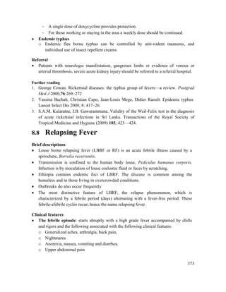373
 A single dose of doxycycline provides protection.
 For those working or staying in the area a weekly dose should be continued.
 Endemic typhus
o Endemic flea borne typhus can be controlled by anti-rodent measures, and
individual use of insect repellent creams.
Referral
 Patients with neurologic manifestation, gangrenes limbs or evidence of venous or
arterial thrombosis, severe acute kidney injury should be referred to a referral hospital.
Further reading
1. George Cowan. Rickettsial diseases: the typhus group of fevers—a review. Postgrad
Med J 2000;76:269–272
2. Yassina Bechah, Christian Capo, Jean-Louis Mege, Didier Raoult. Epidemic typhus.
Lancet Infect Dis 2008; 8: 417–26.
3. S.A.M. Kularatne, I.B. Gawarammana. Validity of the Weil-Felix test in the diagnosis
of acute rickettsial infections in Sri Lanka. Transactions of the Royal Society of
Tropical Medicine and Hygiene (2009) 103, 423—424.
8.8 Relapsing Fever
Brief descriptions
 Louse borne relapsing fever (LBRF or RF) is an acute febrile illness caused by a
spirochete, Borrelia recurrentis.
 Transmission is confined to the human body louse, Pediculus humanus corporis.
Infection is by inoculation of louse coelomic fluid or feces by scratching.
 Ethiopia contains endemic foci of LBRF. The disease is common among the
homeless and in those living in overcrowded conditions.
 Outbreaks do also occur frequently
 The most distinctive feature of LBRF, the relapse phenomenon, which is
characterized by a febrile period (days) alternating with a fever-free period. These
febrile-afebrile cycles recur; hence the name relapsing fever.
Clinical features
 The febrile episode: starts abruptly with a high grade fever accompanied by chills
and rigors and the following associated with the following clinical features.
o Generalized aches, arthralgia, back pain,
o Nightmares
o Anorexia, nausea, vomiting and diarrhea.
o Upper abdominal pain
 