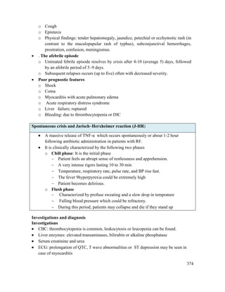 374
o Cough
o Epistaxis
o Physical findings: tender hepatomegaly, jaundice, petechial or ecchymotic rash (in
contrast to the maculopapular rash of typhus), subconjunctival hemorrhages,
prostration, confusion, meningismus.
 . The afebrile episode
o Untreated febrile episode resolves by crisis after 4-10 (average 5) days, followed
by an afebrile period of 5–9 days.
o Subsequent relapses occurs (up to five) often with decreased severity.
 Poor prognostic features
o Shock
o Coma
o Myocarditis with acute pulmonary edema
o Acute respiratory distress syndrome
o Liver failure; ruptured
o Bleeding: due to thrombocytopenia or DIC
Spontaneous crisis and Jarisch–Herxheimer reaction (J-HR)
 A massive release of TNF-α which occurs spontaneously or about 1-2 hour
following antibiotic administration in patients with RF.
 It is clinically characterized by the following two phases
o Chill phase: It is the initial phase
 Patient feels an abrupt sense of restlessness and apprehension.
 A very intense rigors lasting 10 to 30 min
 Temperature, respiratory rate, pulse rate, and BP rise fast.
 The fever 9hyperpyrexia could be extremely high
 Patient becomes delirious.
o Flush phase
 Characterized by profuse sweating and a slow drop in temprature
 Falling blood pressure which could be refractory.
 During this period, patients may collapse and die if they stand up
Investigations and diagnosis
Investigations
 CBC: thrombocytopenia is common, leukocytosis or leucopenia can be found.
 Liver enzymes: elevated transaminases, bilirubin or alkaline phosphatase
 Serum creatinine and urea
 ECG: prolongation of QTC, T wave abnormalities or ST depression may be seen in
case of myocarditis
 
