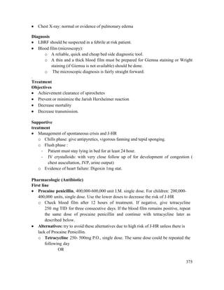 375
 Chest X-ray: normal or evidence of pulmonary edema
Diagnosis
 LBRF should be suspected in a febrile at risk patient.
 Blood film (microscopy):
o A reliable, quick and cheap bed side diagnostic tool.
o A thin and a thick blood film must be prepared for Giemsa staining or Wright
staining (if Giemsa is not available) should be done.
o The microscopic diagnosis is fairly straight forward.
.
Treatment
Objectives
 Achievement clearance of spirochetes
 Prevent or minimize the Jarish Herxheimer reaction
 Decrease mortality
 Decrease transmission.
Supportive
treatment
 Management of spontaneous crisis and J-HR
o Chills phase: give antipyretics, vigorous fanning and tepid sponging.
o Flush phase :
- Patient must stay lying in bed for at least 24 hour.
- IV crystalloids: with very close follow up of for development of congestion (
chest auscultation, JVP, urine output)
o Evidence of heart failure: Digoxin 1mg stat.
Pharmacologic (Antibiotic)
First line
 Procaine penicillin, 400,000-600,000 unit I.M. single dose. For children: 200,000-
400,000 units, single dose. Use the lower doses to decrease the risk of J-HR
o Check blood film after 12 hours of treatment. If negative, give tetracycline
250 mg TID for three consecutive days. If the blood film remains positive, repeat
the same dose of procaine penicillin and continue with tetracycline later as
described below.
 Alternatives: try to avoid these alternatives due to high risk of J-HR unless there is
lack of Procaine Penicillin.
o Tetracycline 250- 500mg P.O., single dose. The same dose could be repeated the
following day
OR
 