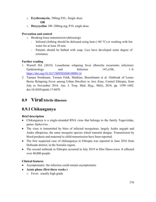 376
o Erythromycin, 500mg P.O., Single dose.
OR
o Doxycycline 100 -200mg mg, P.O, single dose.
Prevention and control
o Breaking louse transmission (delousing):
- Infested clothing should be deloused using heat (>60 °C) or washing with hot
water for at least 30 min.
- Patients should be bathed with soap. Lice have developed some degree of
resistance.
Further reading
1. Warrell DA (2019). Louseborne relapsing fever (Borrelia recurrentis infection).
Epidemiology and Infection 147,e106, 1–8.
https://doi.org/10.1017/S0950268819000116
2. Tamara Nordmann, Torsten Feldt, Matthias, Bosselmann et al. Outbreak of Louse-
Borne Relapsing Fever among Urban Dwellers in Arsi Zone, Central Ethiopia, from
July to November 2016. Am. J. Trop. Med. Hyg., 98(6), 2018, pp. 1599–1602.
doi:10.4269/ajtmh.17-0470
8.9 Viral febrile illnesses
8.9.1 Chikungunya
Brief description
 Chikungunya is a single-stranded RNA virus that belongs to the family Togaviridae,
genus Alphavirus.
 The virus is transmitted by bites of infected mosquitoes, largely Aedes aegypti and
Aedes albopictus, the same mosquito species which transmit dengue. Transmission by
blood products and maternal to child transmission have been reported.
 The first suspected case of chikungunya in Ethiopia was reported in June 2016 from
Dolloado district, in the Somalia region.
 The second outbreak in Ethiopia occurred in July 2019 in Dire Dawa town. It affected
over 40,000 people.
Clinical features
 Asymptomatic: the infection could remain asymptomatic
 Acute phase (first three weeks )
o Fever: usually high grade
 