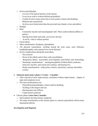 377
o Severe polyarthralgia
- It is one of the typical features of the disease
- It can occur with or without definite polyarthritis.
- Usually involves many joints (ten or more joints), intense and disabling.
- Bilateral and symmetrical.
- Involves more distal joints than the proximal ones (hands, wrists and ankles)
o Myalgia
o Rash
- Commonly macular and maculopapular rash. There could erythema (diffuse or
patchy)
- Starting from limbs and trunk, can involve the face
- It can be with or without pruritus
o Facial edema
o Other manifestation: Headache, photophobia
o On physical examination: swelling around the joint areas, joint effusions,
lymphadenopathy, and conjunctivitis can be detected.
o Severe complications during the acute phase
- Not common
- Occur in the elderly and in those with comorbidities
- Respiratory failure, myocarditis, acute hepatitis, renal failure, and hemorrhage
- Neurologic manifestations: meningoencephalitis Guillain-Barré syndrome,
transverse myelitis, and cranial nerve palsies, and hearing loss.
- Ocular manifestations : iridocyclitis, retinitis, episcleritis, macular choroiditis,
uveitis)
 Subacute (post-acute ) phase ( 3 weeks – 3 months)
o After a period of some improvement, sometimes without improvement, relapse of
signs and symptoms occur.
o The main manifestations are,
- Polyarthritis/polyarthralgia: which could be disabling
- Swelling of the fingers and toes
- Morning pain and stiffness
- Carpal tunnel syndrome
 Chronic phase ( more than 3 months)
o Some patients develop chronic symptoms
o The major manifestation of the chronic phase is a chronic polyarthritis which mimic
rheumatoid arthritis.
Investigation and diagnosis
 