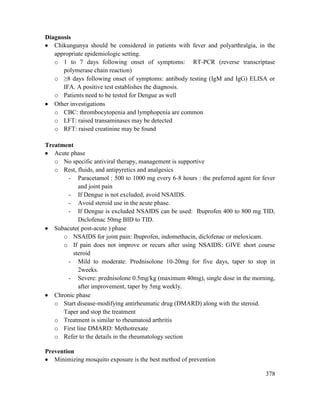 378
Diagnosis
 Chikungunya should be considered in patients with fever and polyarthralgia, in the
appropriate epidemiologic setting.
o 1 to 7 days following onset of symptoms: RT-PCR (reverse transcriptase
polymerase chain reaction)
o ≥8 days following onset of symptoms: antibody testing (IgM and IgG) ELISA or
IFA. A positive test establishes the diagnosis.
o Patients need to be tested for Dengue as well
 Other investigations
o CBC: thrombocytopenia and lymphopenia are common
o LFT: raised transaminases may be detected
o RFT: raised creatinine may be found
Treatment
 Acute phase
o No specific antiviral therapy, management is supportive
o Rest, fluids, and antipyretics and analgesics
- Paracetamol : 500 to 1000 mg every 6-8 hours : the preferred agent for fever
and joint pain
- If Dengue is not excluded, avoid NSAIDS.
- Avoid steroid use in the acute phase.
- If Dengue is excluded NSAIDS can be used: Ibuprofen 400 to 800 mg TID,
Diclofenac 50mg BID to TID.
 Subacute( post-acute ) phase
o NSAIDS for joint pain: Ibuprofen, indomethacin, diclofenac or meloxicam.
o If pain does not improve or recurs after using NSAIDS: GIVE short course
steroid
- Mild to moderate: Prednisolone 10-20mg for five days, taper to stop in
2weeks.
- Severe: prednisolone 0.5mg/kg (maximum 40mg), single dose in the morning,
after improvement, taper by 5mg weekly.
 Chronic phase
o Start disease-modifying antirheumatic drug (DMARD) along with the steroid.
Taper and stop the treatment
o Treatment is similar to rheumatoid arthritis
o First line DMARD: Methotrexate
o Refer to the details in the rheumatology section
Prevention
 Minimizing mosquito exposure is the best method of prevention
 
