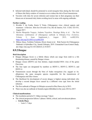 379
 Infected individuals should be protected to avoid mosquito bites during the first week
of illness (the likely window of viremia) so as to reduce the risk of local transmission.
 Travelers with risks for severe infection and women late in their pregnancy (as their
fetuses are at increased risk), better avoiding travel to areas with ongoing outbreaks.
Further reading
1. Rivaldo V da Cunha, Karen S Trinta. Chikungunya virus: clinical aspects and
treatment - A Review. Mem Inst Oswaldo Cruz, Rio de Janeiro, Vol. 112(8): 523-531,
August 2017.
2. Mesfin Mengesha Tsegaye, Aadamu Tayachew, Desalegn Belay et al. The first
laboratory confirmation of chikungunya outbreak in Ethiopia, Virus Evolution,
Volume 5, Issue Supplement_1, August 2019, vez002.034,
https://doi.org/10.1093/ve/vez002.034
3. Mikias Alayu, Tesfalem Teshome, Hiwot Amare et al. Risk Factors for Chikungunya
Outbreak in Kebridhar City, Somali Ethiopia, 2019. Unmatched Case-Control Study.
doi: https://doi.org/10.1101/2020.01.21.913673
8.9.2 Dengue
Brief description
 Dengue (Dengue fever) is a febrile illness which can range from mild to a life
threatening disease, caused by Dengue viruses.
 Dengue viruses (DENV) are four distinct, single-stranded RNA virus of the genus
Flavivirus.
 The four types are designated by numbers as DENV-1, DENV-2, DENV-3, and
DENV-4.
 Transmission occurs through the bites of Aedes mosquitoes (Ae. aegypti or Ae.
albopictus), the same mosquito species responsible for the transmission of
Chikungunya and Zika viruses.
 The likelihood for development of severe dengue is highest among individuals who
develop a second dengue fever caused by a different virus type from the initial
infection.
 The first outbreak of Dengue in Ethiopia occurred in Dire Dawa city in 2013.
 There was also an outbreak in Somalia region (Kbridhar) in the years 2014 to 2017.
Clinical manifestations
 The incubation period of 3–14days (average 7 days)
 The clinical progression follows 3 phases: febrile, critical, and convalescent phases.
o Febrile Phase
 Lasts 3–7 days
 