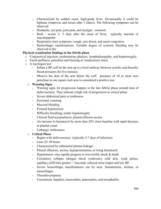 380
 Characterized by sudden onset, high-grade fever. Occasionally it could be
biphasic (improves and recurs after 1-2days). The following symptoms can be
observed
 Headache, eye pain, joint pain, and myalgia: common.
 Rash : occurs 2- 5 days after the onset of fever, typically macular or
maculopapular
 Respiratory tract symptoms: cough, sore throat, and nasal congestion.
 Hemorrhagic manifestations: Variable degree of systemic bleeding may be
observed in the
Physical examination findings in the febrile phase
o Conjunctival injection, erythematous pharynx, lymphadenopathy, and hepatomegaly.
o Facial puffiness, petechiae and bruising at venipuncture sites).
o A tourniquet test :
- Inflate a BP cuff on the arm up to a level midway between systolic and diastolic
blood pressures for five minutes.
- Observe the skin of the arm below the cuff: presence of 10 or more new
petechiae in one square inch area is considered a positive test.
o Warning Signs
- Warning signs for progression happen in the late febrile phase around time of
defervescence. They indicate a high risk of progression to critical phase
- Severe abdominal pain or tenderness
- Persistent vomiting
- Mucosal bleeding
- Postural hypotension
- Difficulty breathing, tender hepatomegaly
- Clinical fluid accumulation: pleural effusion ascites
- An increase in hematocrit by more than 20% from baseline with rapid decrease
in platelet count
- Lethargy/ restlessness
o Critical Phase
- Begins with defervescence (typically 3-7 days of infection)
- Lasts 24–48 hours
- Characterized by substantial plasma leakage:
- Pleural effusions, ascites, hypoproteinemia, or rising hematocrit.
- Hypotension: may rapidly progress to irreversible shock & death
- Circulatory collapse (dengue shock syndrome): cold skin, weak pulses,
capillary refill time greater > 3seconds, reduced urine output and low BP.
- Severe hemorrhagic manifestations can be seen: hematemesis, melena, or
menorrhagia.
- Thrombocytopenia
- Uncommon: hepatitis, myocarditis, pancreatitis, and encephalitis.
 