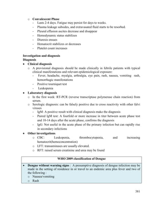 381
o Convalescent Phase
- Lasts 2-4 days. Fatigue may persist for days to weeks.
- Plasma leakage subsides, and extravasated fluid starts to be resorbed.
- Pleural effusion ascites decrease and disappear
- Hemodynamic status stabilizes
- Diuresis ensues
- Hematocrit stabilizes or decreases
- Platelet count increases
Investigation and diagnosis
Diagnosis
 Clinical diagnosis
o A provisional diagnosis should be made clinically in febrile patients with typical
clinical manifestations and relevant epidemiological exposure:
- Fever, headache, myalgia, arthralgia, eye pain, rash, nausea, vomiting rash,
hemorrhagic manifestations
- Positive tourniquet test
- Leukopenia
 Laboratory diagnosis
o In the first week: RT-PCR (reverse transcriptase polymerase chain reaction) from
serum.
o Serologic diagnosis: can be falsely positive due to cross reactivity with other falvi
viruses
- IgM: A positive result with clinical diagnosis make the diagnosis
- Paired IgM test: A fourfold or more increase in titer between acute phase test
and 10-14 days after the acute phase, confirms the diagnosis
- IgG: Not useful in the acute phase of the primary infection but can rapidly rise
in secondary infections
 Other investigations
o CBC: Leukopenia, thrombocytopenia, and increasing
hematocrit(hemoconcentration)
o LFT: transaminases are usually elevated.
o RFT: raised serum creatinine and urea may be found
WHO 2009 classification of Dengue
 Dengue without warning signs : A presumptive diagnosis of dengue infection may be
made in the setting of residence in or travel to an endemic area plus fever and two of
the following :
o Nausea/vomiting
o Rash
 