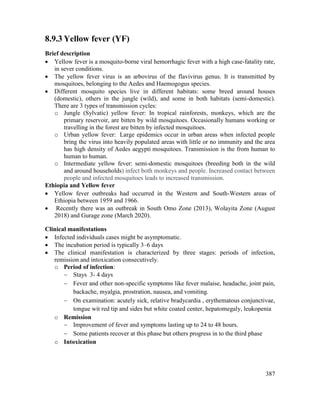 387
8.9.3 Yellow fever (YF)
Brief description
 Yellow fever is a mosquito-borne viral hemorrhagic fever with a high case-fatality rate,
in sever conditions.
 The yellow fever virus is an arbovirus of the flavivirus genus. It is transmitted by
mosquitoes, belonging to the Aedes and Haemogogus species.
 Different mosquito species live in different habitats: some breed around houses
(domestic), others in the jungle (wild), and some in both habitats (semi-domestic).
There are 3 types of transmission cycles:
o Jungle (Sylvatic) yellow fever: In tropical rainforests, monkeys, which are the
primary reservoir, are bitten by wild mosquitoes. Occasionally humans working or
travelling in the forest are bitten by infected mosquitoes.
o Urban yellow fever: Large epidemics occur in urban areas when infected people
bring the virus into heavily populated areas with little or no immunity and the area
has high density of Aedes aegypti mosquitoes. Transmission is the from human to
human to human.
o Intermediate yellow fever: semi-domestic mosquitoes (breeding both in the wild
and around households) infect both monkeys and people. Increased contact between
people and infected mosquitoes leads to increased transmission.
Ethiopia and Yellow fever
 Yellow fever outbreaks had occurred in the Western and South-Western areas of
Ethiopia between 1959 and 1966.
 Recently there was an outbreak in South Omo Zone (2013), Wolayita Zone (August
2018) and Gurage zone (March 2020).
Clinical manifestations
 Infected individuals cases might be asymptomatic.
 The incubation period is typically 3–6 days
 The clinical manifestation is characterized by three stages: periods of infection,
remission and intoxication consecutively.
o Period of infection:
 Stays 3- 4 days
 Fever and other non-specific symptoms like fever malaise, headache, joint pain,
backache, myalgia, prostration, nausea, and vomiting.
 On examination: acutely sick, relative bradycardia , erythematous conjunctivae,
tongue wit red tip and sides but white coated center, hepatomegaly, leukopenia
o Remission
 Improvement of fever and symptoms lasting up to 24 to 48 hours.
 Some patients recover at this phase but others progress in to the third phase
o Intoxication
 