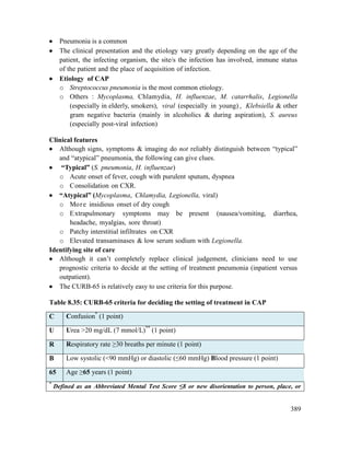 389
 Pneumonia is a common
 The clinical presentation and the etiology vary greatly depending on the age of the
patient, the infecting organism, the site/s the infection has involved, immune status
of the patient and the place of acquisition of infection.
 Etiology of CAP
o Streptococcus pneumonia is the most common etiology.
o Others : Mycoplasma, Chlamydia, H. influenzae, M. catarrhalis, Legionella
(especially in elderly, smokers), viral (especially in young) , Klebsiella & other
gram negative bacteria (mainly in alcoholics & during aspiration), S. aureus
(especially post-viral infection)
Clinical features
 Although signs, symptoms & imaging do not reliably distinguish between ―typical‖
and ―atypical‖ pneumonia, the following can give clues.
 ―Typical‖ (S. pneumonia, H. influenzae)
o Acute onset of fever, cough with purulent sputum, dyspnea
o Consolidation on CXR.
 ―Atypical‖ (Mycoplasma, Chlamydia, Legionella, viral)
o More insidious onset of dry cough
o Extrapulmonary symptoms may be present (nausea/vomiting, diarrhea,
headache, myalgias, sore throat)
o Patchy interstitial infiltrates on CXR
o Elevated transaminases & low serum sodium with Legionella.
Identifying site of care
 Although it can‘t completely replace clinical judgement, clinicians need to use
prognostic criteria to decide at the setting of treatment pneumonia (inpatient versus
outpatient).
 The CURB-65 is relatively easy to use criteria for this purpose.
Table 8.35: CURB-65 criteria for deciding the setting of treatment in CAP
C Confusion*
(1 point)
U Urea >20 mg/dL (7 mmol/L)**
(1 point)
R Respiratory rate ≥30 breaths per minute (1 point)
B Low systolic (<90 mmHg) or diastolic (≤60 mmHg) Blood pressure (1 point)
65 Age ≥65 years (1 point)
*
Defined as an Abbreviated Mental Test Score ≤8 or new disorientation to person, place, or
 
