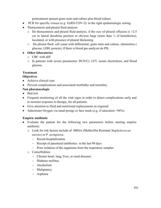 391
pretreatment sputum gram stain and culture plus blood culture.
 PCR for specific viruses (e.g. SARS COV-2): in the right epidemiologic setting.
 Thoracentesis and pleural fluid analysis
o Do thoracentesis and pleural fluid analysis, if the size of pleural effusion is >2.5
cm in lateral decubitus position or obvious large (more than ½ of hemithorax),
loculated, or with presence of pleural thickening
o Do pleural fluid: cell count with differential, gram stain and culture, chemistries (
glucose, LDH, protein), if there is blood gas analyzer do PH,
 Other laboratories
o CBC with diff
o In patients with severe pneumonia: BUN/Cr, LFT, serum electrolytes, and blood
glucose.
Treatment
Objectives
 Achieve clinical cure
 Prevent complications and associated morbidity and mortality.
Non pharmacologic
 Bed rest
 Frequent monitoring of all the vital signs in order to detect complications early and
to monitor response to therapy, for all patients.
 Give attention to fluid and nutritional replacements as required.
 Administer Oxygen via nasal prongs or face mask (e.g. if saturation <94%)
Empiric antibiotic
 Evaluate the patient for the following two parameters before starting empiric
antibiotic
o Look for risk factors include of MRSA (Methicillin Resistant Staphylococcus
aureus) or P. aeruginosa
 Recent hospitalization
 Receipt of parenteral antibiotics in the last 90 days
 Prior isolation of the organisms from the respiratory samples
o Comorbidities
 Chronic heart, lung, liver, or renal diseases
 Diabetes mellitus
 Alcoholism
 Malignancy
 Asplenia
 