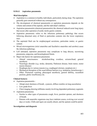 403
8.10.4.1 Aspiration pneumonia
Brief description
 Aspiration is a common in healthy individuals, particularly during sleep. The aspiration
generally goes unnoticed without any consequences.
 The development of chemical pneumonitis or aspiration pneumonia depends on the
volume and content of the aspirate, and the individual‘s defense.
 Aspiration pneumonitis (chemical pneumonitis) the chemical induced acute lung injury
that occurs after aspiration of acidic sterile gastric contents.
 Aspiration pneumonia: refers to the infectious pulmonary pathology that occurs
following abnormal entry of fluid or particulate contents into the lower respiratory
tract.
 The aspirated fluid can be oropharyngeal secretions, particulate matter, or gastric
content.
 Mixed microorganisms (strict anaerobes and facultative anaerobes and aerobes) cause
the infectious pathology.
 Left untreated, aspiration pneumonia may complicate to lung abscess, necrotizing
pneumonia, empyema, and bronchopleural fistula.
 Major risk factors for aspiration pneumonia
o Altered consciousness: alcoholism/drug overdose, seizures/head, general
anesthesia
o Neurologic disorder (e.g. stroke, dementia, Parkinson disease, brain tumor, motor
neuron disease)
o Dysphagia due to various reasons (e.g. esophageal stricture, neoplasm etc.)
o Mechanical disruption of the usual defense barriers (e.g. intubation, bronchoscopy )
o Other: Protracted vomiting, pharyngeal anesthesia, general debility, recumbent
position, glottic insufficiency etc.
Clinical features
 Aspiration pneumonitis :
o Abrupt onset shortness of breath , cyanosis, diffuse crackles on lung auscultation
o Low grade fever
o Chest imaging showing infiltrates mainly involving dependent pulmonary segments
 Aspiration pneumonia:
o Similar to other types of pneumonia cough, fever, purulent sputum, and shortness
of breath.
o Patients with anaerobic organisms may have indolent course, evolving over several
days or weeks. Chills and rigors are usually absent, and the sputum could be putrid.
Investigations and diagnosis
 