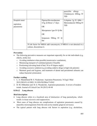 405
penicillin allergy :
Clindamycin 600mg IV
TID
Hospital onset
aspiration
pneumonia
Piperacillin-tazobactam
4.5g, Q 6hour x 7 days
OR
Meropenem 1gm IV Q 8hr
OR
Imipenem 500mg IV Q
6hr
Cefepime 2g IV Q8hr +
Metronidazole 500mg IV
TID
If risk factor for MRSA add vancomycin; if MRSA is not detected in a
culture, discontinue it.
Prevention
 The following preventive measures are important especially for at risk individuals (e.g.
elderly, stroke etc)
o Avoiding intubation when possible (noninvasive ventilation),
o Minimizing transport of ventilated patients if feasible
o Positioning (elevating head of bed, 30 to 45 degree angle)
o Avoiding excessive sedation (e.g avoiding sedative drugs in high risk patients)
o Maintain good oral hygiene, and treatment of dental and periodontal ailments can
reduce bacterial colonization
Further reading
1. L. A. Mandelland M. S. Niederman. Aspiration Pneumonia. N Engl J Med
2019;380:651-63.DOI: 10.1056/NEJMra1714562
2. D. M. DiBardino and R. G. Wunderink. Aspiration pneumonia: A review of modern
trends. Journal of Critical Care 30 (2015) 40-48
8.10.4.2 Lung abscess
Brief description
 Lung abscess refers to a localized area of destruction of lung parenchyma, which
results in tissue necrosis and suppuration.
 Most cases of lung abscess are complications of aspiration pneumonia caused by
anaerobic microorganisms from the oral cavity (mainly gingival crevicesc).
 The typical patient with lung abscess risk factors to aspiration (e.g. alcoholism,
 