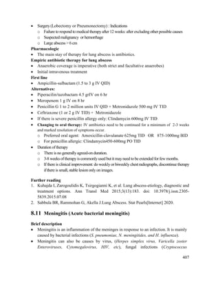 407
 Surgery(Lobectomy or Pneumonectomy) : Indications
o Failure to respond to medical therapyafter 12 weeks: after excludingother possible causes
o Suspected malignancy or hemorrhage
o Large abscess > 6 cm
Pharmacologic
 The main stay of therapy for lung abscess is antibiotics.
Empiric antibiotic therapy for lung abscess
 Anaerobic coverage is imperative (both strict and facultative anaerobes)
 Initial intravenous treatment
First line
 Ampicillin-sulbactam (1.5 to 3 g IV QID)
Alternatives:
 Piperacilin/tazobactam 4.5 grIV on 6 hr
 Meropenem 1 g IV on 8 hr
 Penicillin G 1 to 2 million units IV QID + Metronidazole 500 mg IV TID
 Ceftriaxone (1 or 2 g IV TID) + Metronidazole
 If there is severe penicillin allergy only: Clindamycin 600mg IV TID
 Changing to oral therapy: IV antibiotics need to be continued for a minimum of 2-3 weeks
and marked resolution of symptoms occur.
o Preferred oral agent: Amoxicillin-clavulanate 625mg TID OR 875-1000mg BID
o For penicillin allergic: Clindamycin450-600mg PO TID
 Duration of therapy
o There is no generallyagreed-onduration.
o 3-8 weeks oftherapyis commonlyused but it mayneed tobe extended for fewmonths.
o If there is clinical improvement: do weeklyor biweekly chest radiographs, discontinue therapy
if there is small, stable lesion onlyon images.
Further reading
1. Kuhajda I, Zarogoulidis K, Tsirgogianni K, et al. Lung abscess-etiology, diagnostic and
treatment options. Ann Transl Med 2015;3(13):183. doi: 10.3978/j.issn.2305-
5839.2015.07.08
2. Sabbula BR, Rammohan G, Akella J.Lung Abscess. Stat Pearls[Internet] 2020.
8.11 Meningitis (Acute bacterial meningitis)
Brief description
 Meningitis is an inflammation of the meninges in response to an infection. It is mainly
caused by bacterial infections (S. pneumoniae, N. meningitides, and H. influenza).
 Meningitis can also be causes by virus, (Herpes simplex virus, Varicella zoster
Enteroviruses, Cytomegalovirus, HIV, etc), fungal infections (Cryptococcus
 