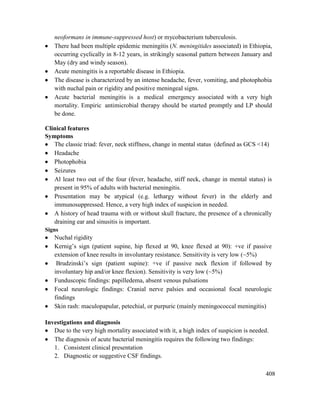 408
neoformans in immune-suppressed host) or mycobacterium tuberculosis.
 There had been multiple epidemic meningitis (N. meningitides associated) in Ethiopia,
occurring cyclically in 8-12 years, in strikingly seasonal pattern between January and
May (dry and windy season).
 Acute meningitis is a reportable disease in Ethiopia.
 The disease is characterized by an intense headache, fever, vomiting, and photophobia
with nuchal pain or rigidity and positive meningeal signs.
 Acute bacterial meningitis is a medical emergency associated with a very high
mortality. Empiric antimicrobial therapy should be started promptly and LP should
be done.
Clinical features
Symptoms
 The classic triad: fever, neck stiffness, change in mental status (defined as GCS <14)
 Headache
 Photophobia
 Seizures
 Al least two out of the four (fever, headache, stiff neck, change in mental status) is
present in 95% of adults with bacterial meningitis.
 Presentation may be atypical (e.g. lethargy without fever) in the elderly and
immunosuppressed. Hence, a very high index of suspicion in needed.
 A history of head trauma with or without skull fracture, the presence of a chronically
draining ear and sinusitis is important.
Signs
 Nuchal rigidity
 Kernig‘s sign (patient supine, hip flexed at 90, knee flexed at 90): +ve if passive
extension of knee results in involuntary resistance. Sensitivity is very low (~5%)
 Brudzinski‘s sign (patient supine): +ve if passive neck flexion if followed by
involuntary hip and/or knee flexion). Sensitivity is very low (~5%)
 Funduscopic findings: papilledema, absent venous pulsations
 Focal neurologic findings: Cranial nerve palsies and occasional focal neurologic
findings
 Skin rash: maculopapular, petechial, or purpuric (mainly meningococcal meningitis)
Investigations and diagnosis
 Due to the very high mortality associated with it, a high index of suspicion is needed.
 The diagnosis of acute bacterial meningitis requires the following two findings:
1. Consistent clinical presentation
2. Diagnostic or suggestive CSF findings.
 