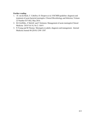 413
Further reading
1. D. van de Beek, C. Cabellos, O. Dzupova et al. ESCMID guideline: diagnosis and
treatment of acute bacterial meningitis. Clinical Microbiology and Infection, Volume
22 Number S37-S62, May 2016.
2. M J Griffiths , F McGill and T Solomon. Management of acute meningitis.Clinical
Medicine 2018 Vol 18, No 2: 164-9
3. N Young and M Thomas. Meningitis in adults: diagnosis and management. Internal
Medicine Journal 48 (2018) 1294–1307
 