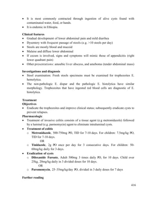 416
 It is most commonly contracted through ingestion of alive cysts found with
contaminated water, food, or hands.
 It is endemic in Ethiopia.
Clinical features
 Gradual development of lower abdominal pain and mild diarrhea
 Dysentery with frequent passage of stools (e.g. >10 stools per day)
 Stools are mostly blood and mucoid
 Malaise and diffuse lower abdominal
 If cecum is involved, signs and symptoms will mimic those of appendicitis (right
lower quadrant pain)
 Other presentations: amoebic liver abscess, and ameboma (tender abdominal mass)
Investigations and diagnosis
 Stool examination: Fresh stools specimens must be examined for trophozoites E.
hemolytica.
 The non-pathologic E. dispar and the pathologic E. histolytica have similar
morphology. Trophozoites that have ingested red blood cells are diagnostic of E.
histolytica.
Treatment
Objectives
 Eradicate the trophozoites and improve clinical status; subsequently eradicate cysts to
prevent relapses.
Pharmacologic
 Treatment of invasive colitis consists of a tissue agent (e.g metronidazole) followed
by a luminal (e.g. parmomycin) agent to eliminate intraluminal cysts.
 Treatment of colitis
o Metronidazole, 500-750mg PO, TID for 7-10 days. For children: 7.5mg/kg PO,
TID for 7-10 days.
OR
o Tinidazole, 2g PO once per day for 3 consecutive days. For children: 50-
60mg/kg daily for 3 days.
 Eradication of cysts
o Diloxanide Furoate, Adult 500mg 3 times daily PO, for 10 days. Child over
25kg, 20mg/kg daily in 3 divided doses for 10 days.
OR
o Paromomycin, 25–35mg/kg/day PO, divided in 3 daily doses for 7 days
Further reading
 